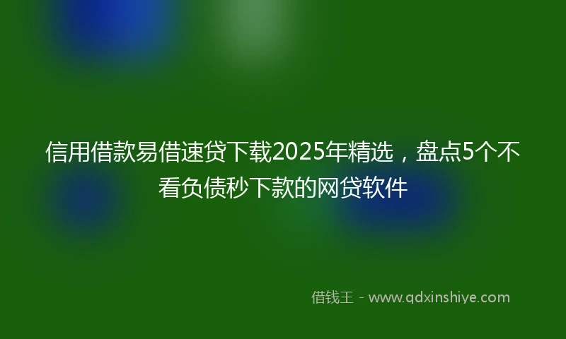 信用借款易借速贷下载2025年精选，盘点5个不看负债秒下款的网贷软件