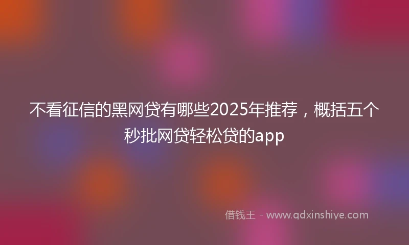 不看征信的黑网贷有哪些2025年推荐,概括五个秒批网贷轻松贷的app