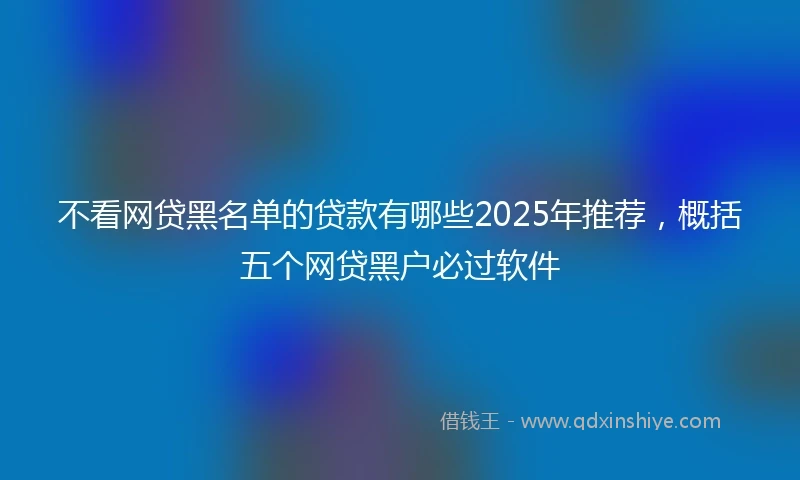 不看网贷黑名单的贷款有哪些2025年推荐，概括五个网贷黑户必过软件