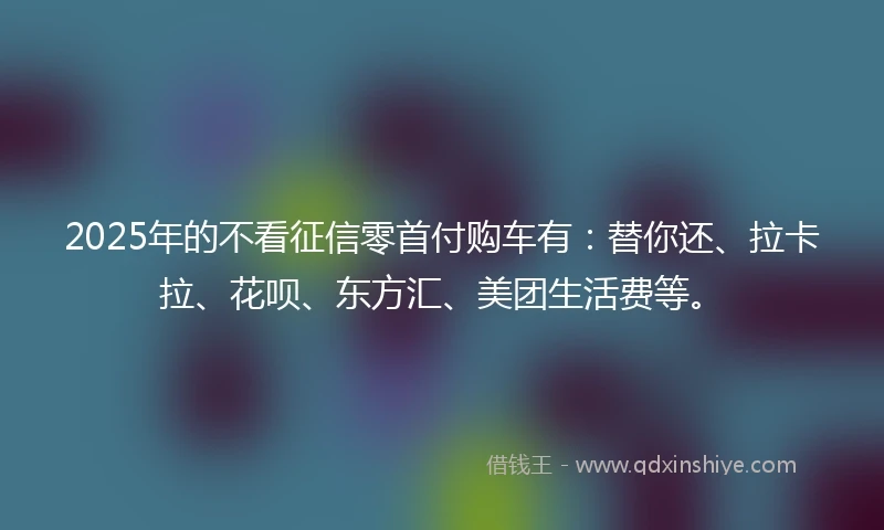 2025年的不看征信零首付购车有:替你还、拉卡拉、花呗、东方汇、美团生活费等。
