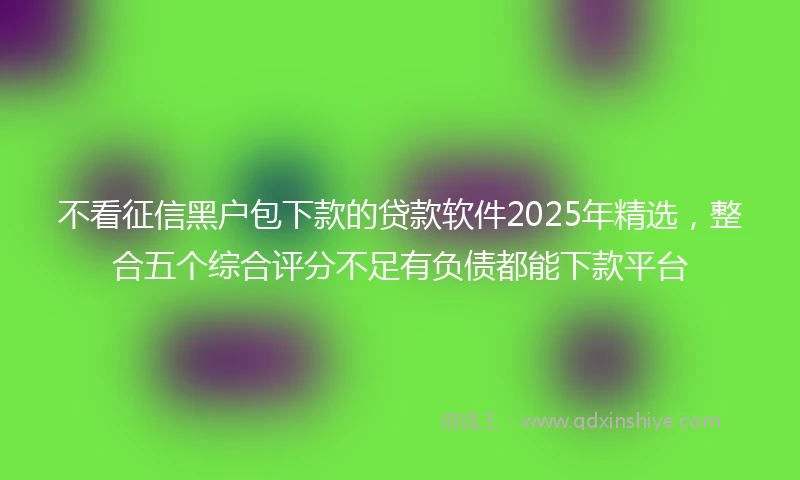 不看征信黑户包下款的贷款软件2025年精选，整合五个综合评分不足有负债都能下款平台