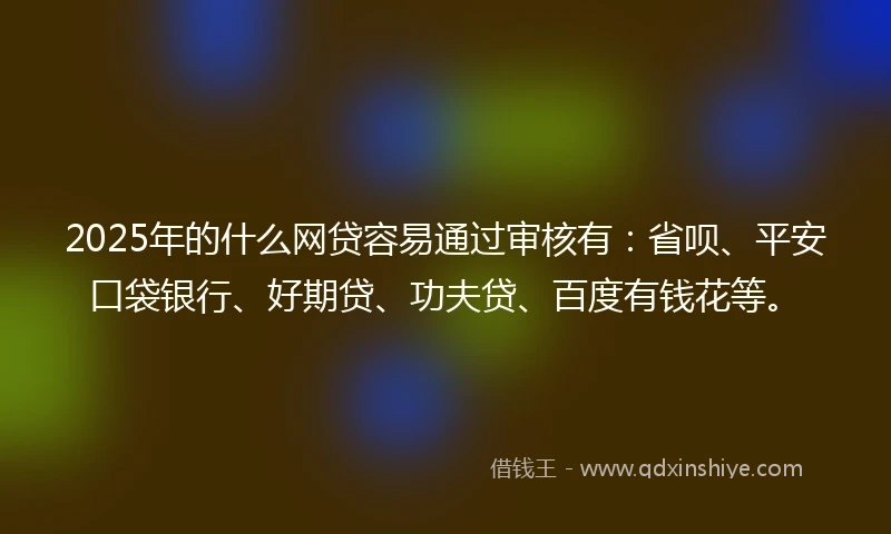 2025年的什么网贷容易通过审核有：省呗、平安口袋银行、好期贷、功夫贷、百度有钱花等。
