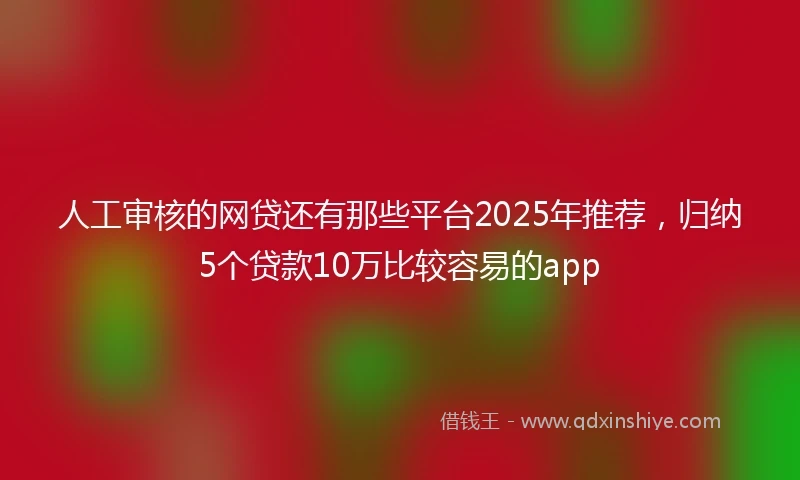 人工审核的网贷还有那些平台2025年推荐，归纳5个贷款10万比较容易的app