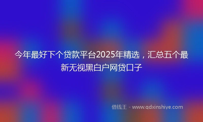 今年最好下个贷款平台2025年精选，汇总五个最新无视黑白户网贷口子
