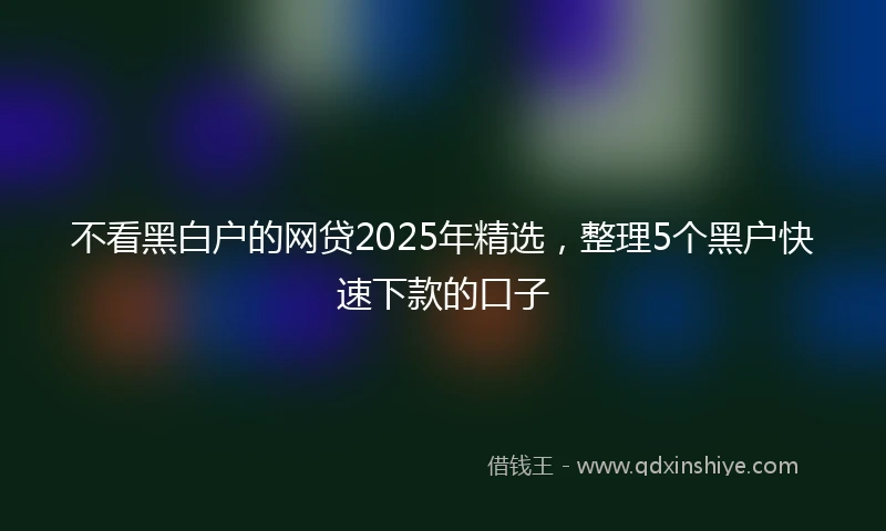 不看黑白户的网贷2025年精选，整理5个黑户快速下款的口子