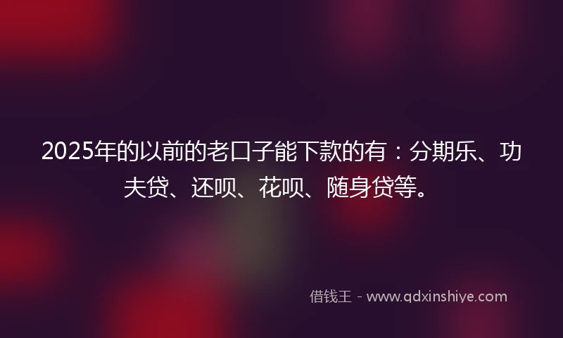 2025年的以前的老口子能下款的有：分期乐、功夫贷、还呗、花呗、随身贷等。