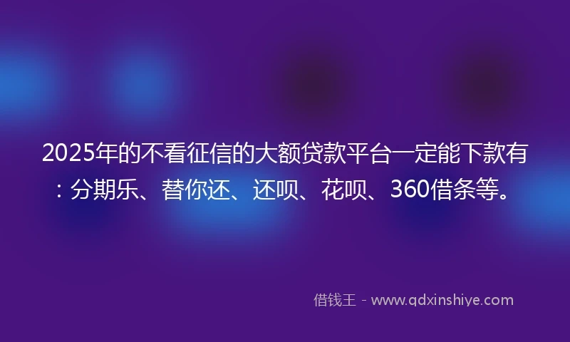 2025年的不看征信的大额贷款平台一定能下款有：分期乐、替你还、还呗、花呗、360借条等。
