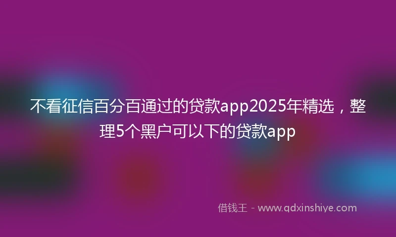 不看征信百分百通过的贷款app2025年精选，整理5个黑户可以下的贷款app
