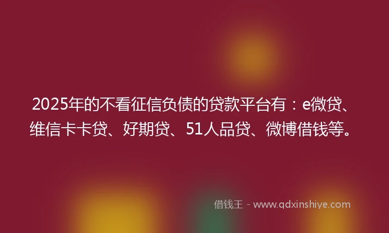 2025年的不看征信负债的贷款平台有：e微贷、维信卡卡贷、好期贷、51人品贷、微博借钱等。