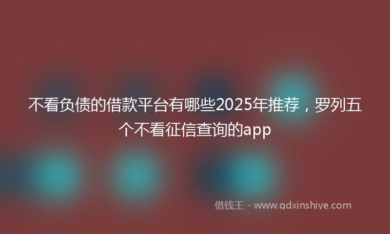 不看负债的借款平台有哪些2025年推荐，罗列五个不看征信查询的app