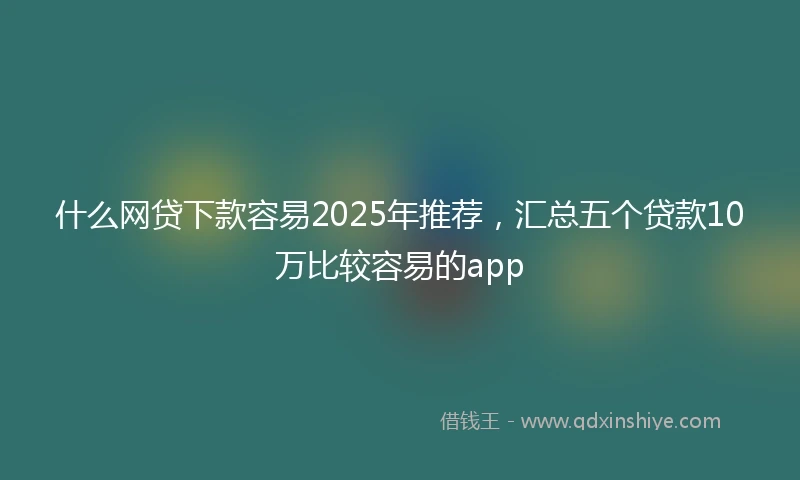 什么网贷下款容易2025年推荐，汇总五个贷款10万比较容易的app