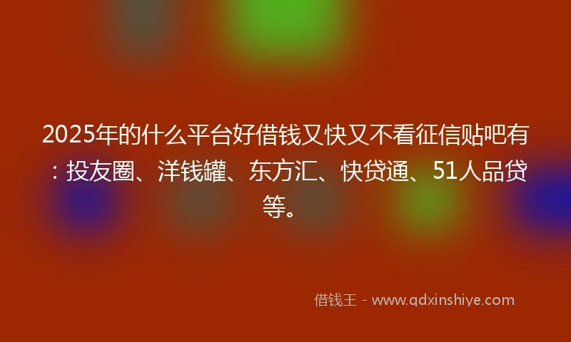 2025年的什么平台好借钱又快又不看征信贴吧有：投友圈、洋钱罐、东方汇、快贷通、51人品贷等。