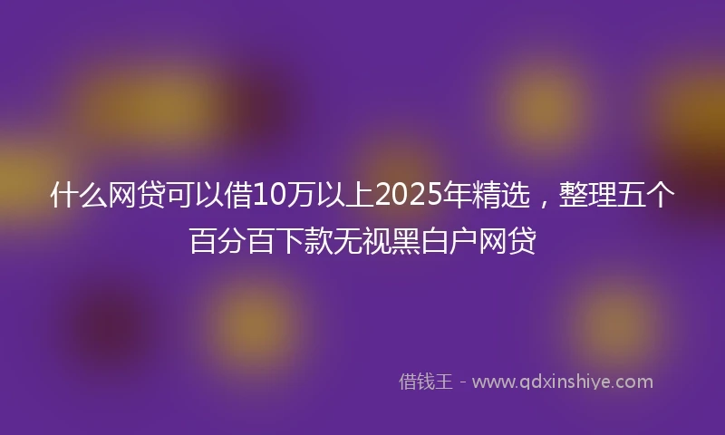 什么网贷可以借10万以上2025年精选，整理五个百分百下款无视黑白户网贷
