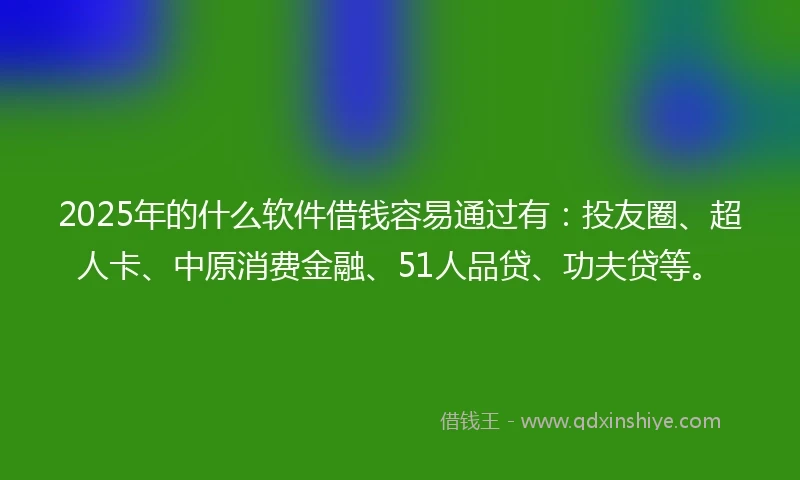 2025年的什么软件借钱容易通过有：投友圈、超人卡、中原消费金融、51人品贷、功夫贷等。
