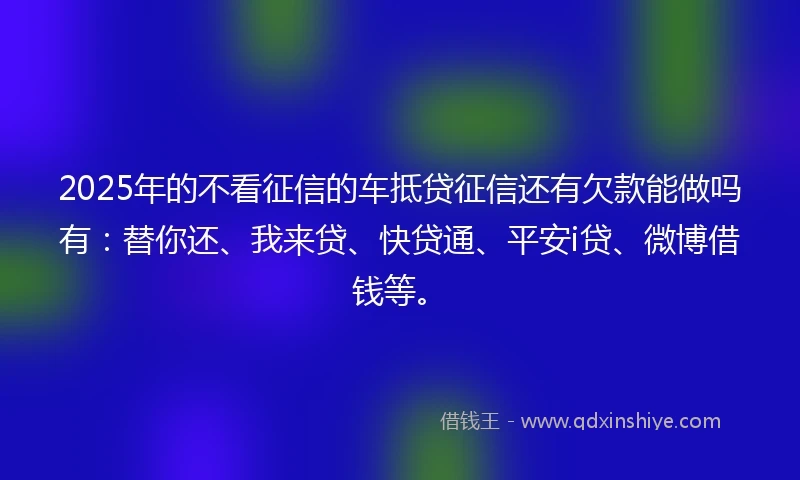 2025年的不看征信的车抵贷征信还有欠款能做吗有：替你还、我来贷、快贷通、平安i贷、微博借钱等。