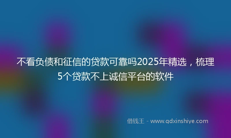 不看负债和征信的贷款可靠吗2025年精选，梳理5个贷款不上诚信平台的软件