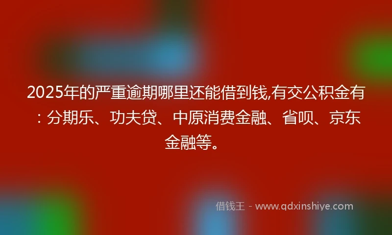 2025年的严重逾期哪里还能借到钱,有交公积金有：分期乐、功夫贷、中原消费金融、省呗、京东金融等。