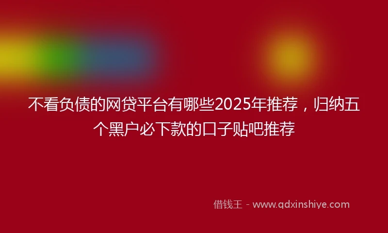不看负债的网贷平台有哪些2025年推荐,归纳五个黑户必下款的口子贴吧推荐