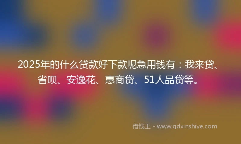 2025年的什么贷款好下款呢急用钱有：我来贷、省呗、安逸花、惠商贷、51人品贷等。