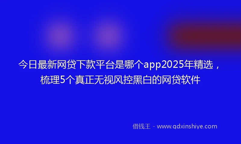 今日最新网贷下款平台是哪个app2025年精选，梳理5个真正无视风控黑白的网贷软件