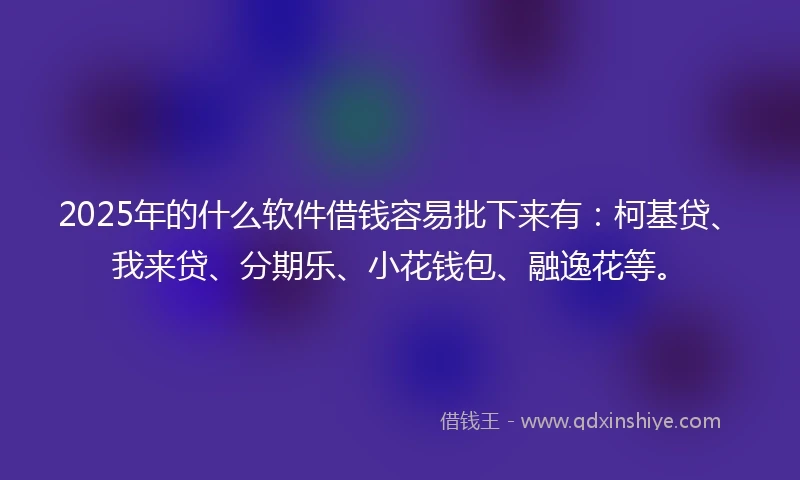 2025年的什么软件借钱容易批下来有：柯基贷、我来贷、分期乐、小花钱包、融逸花等。