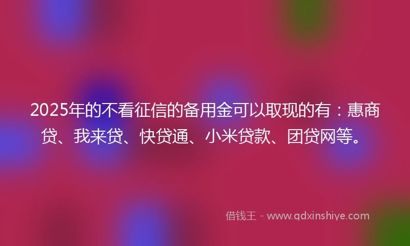 2025年的不看征信的备用金可以取现的有:惠商贷、我来贷、快贷通、小米贷款、团贷网等。
