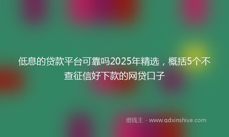 低息的贷款平台可靠吗2025年精选，概括5个不查征信好下款的网贷口子