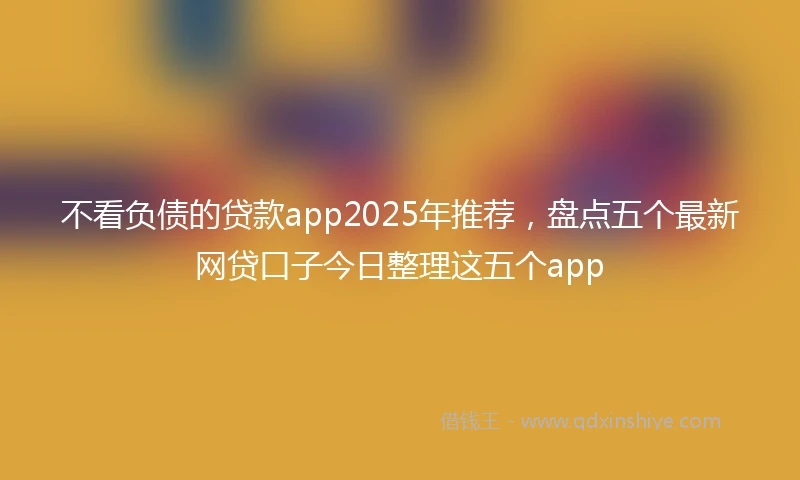 不看负债的贷款app2025年推荐，盘点五个最新网贷口子今日整理这五个app