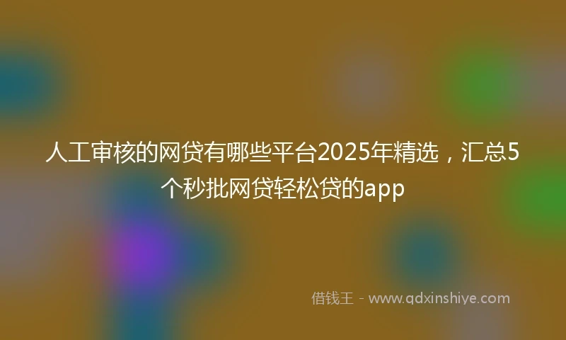 人工审核的网贷有哪些平台2025年精选，汇总5个秒批网贷轻松贷的app
