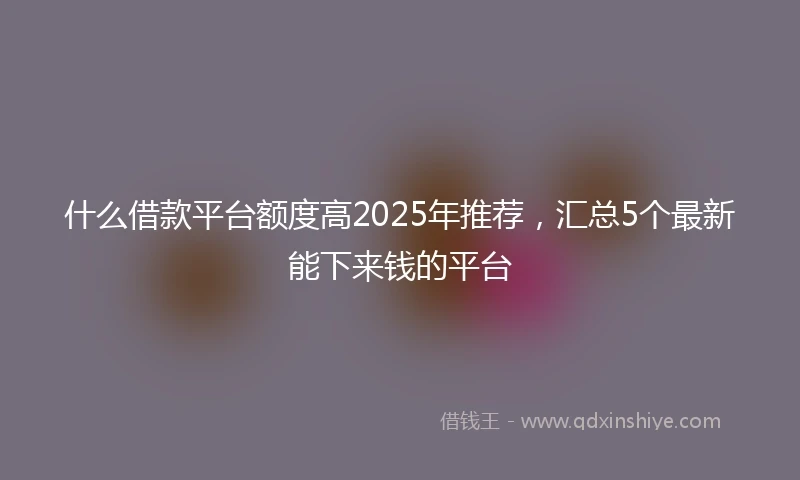 什么借款平台额度高2025年推荐，汇总5个最新能下来钱的平台