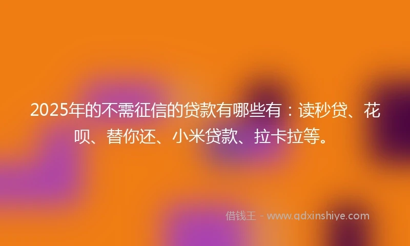 2025年的不需征信的贷款有哪些有：读秒贷、花呗、替你还、小米贷款、拉卡拉等。