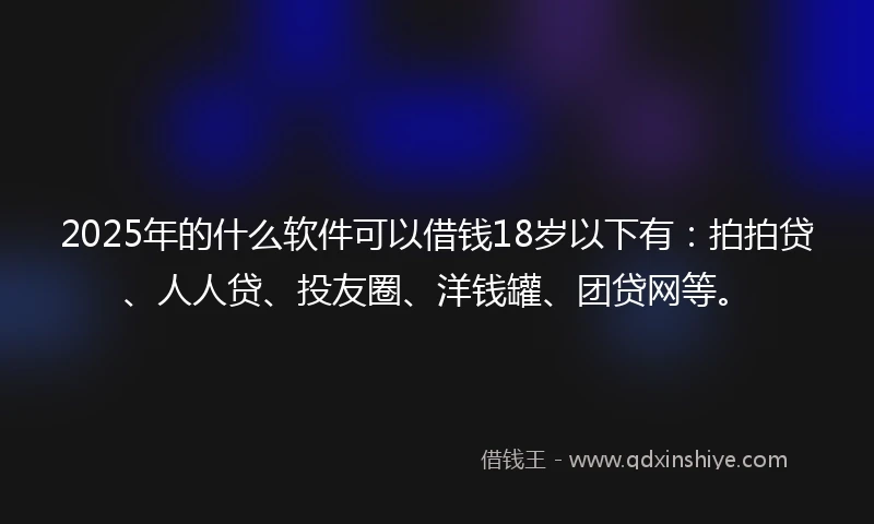 2025年的什么软件可以借钱18岁以下有：拍拍贷、人人贷、投友圈、洋钱罐、团贷网等。