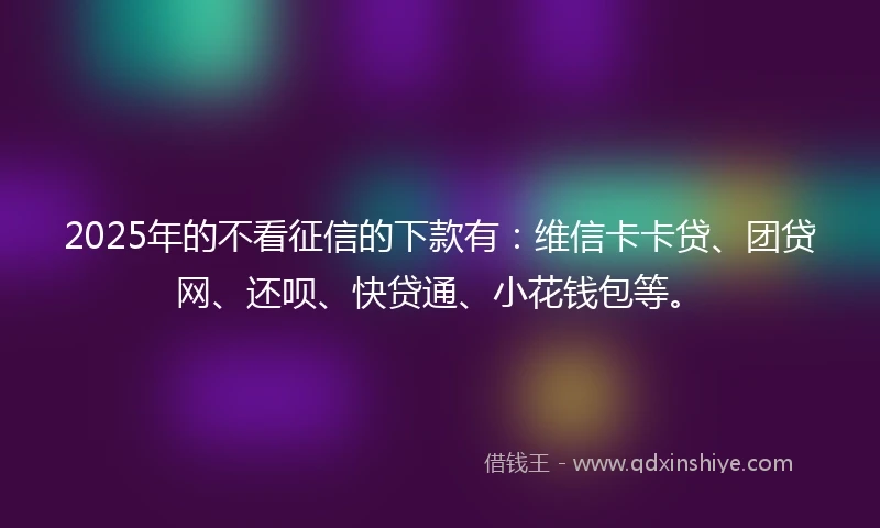 2025年的不看征信的下款有：维信卡卡贷、团贷网、还呗、快贷通、小花钱包等。