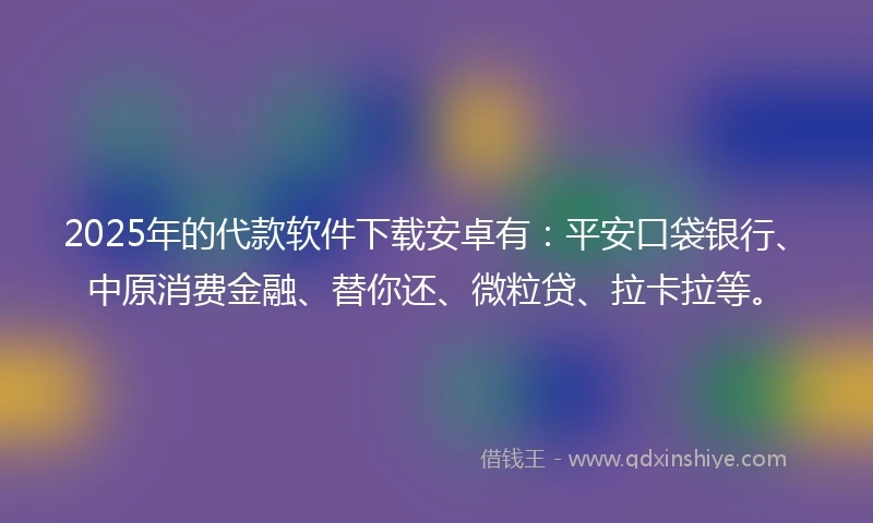 2025年的代款软件下载安卓有：平安口袋银行、中原消费金融、替你还、微粒贷、拉卡拉等。