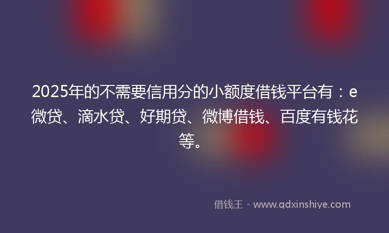 2025年的不需要信用分的小额度借钱平台有：e微贷、滴水贷、好期贷、微博借钱、百度有钱花等。