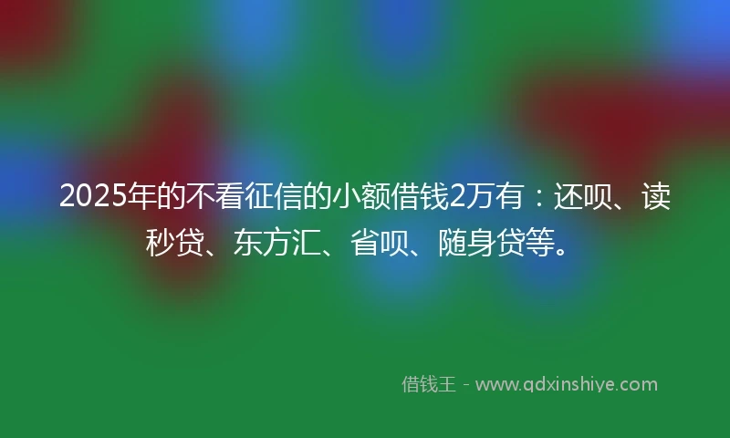 2025年的不看征信的小额借钱2万有：还呗、读秒贷、东方汇、省呗、随身贷等。