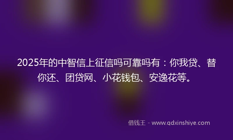 2025年的中智信上征信吗可靠吗有：你我贷、替你还、团贷网、小花钱包、安逸花等。