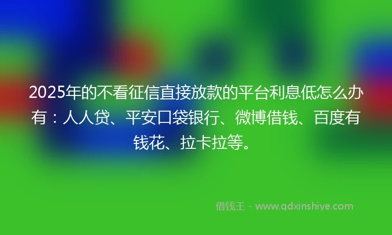 2025年的不看征信直接放款的平台利息低怎么办有：人人贷、平安口袋银行、微博借钱、百度有钱花、拉卡拉等。