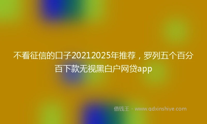 不看征信的口子20212025年推荐，罗列五个百分百下款无视黑白户网贷app