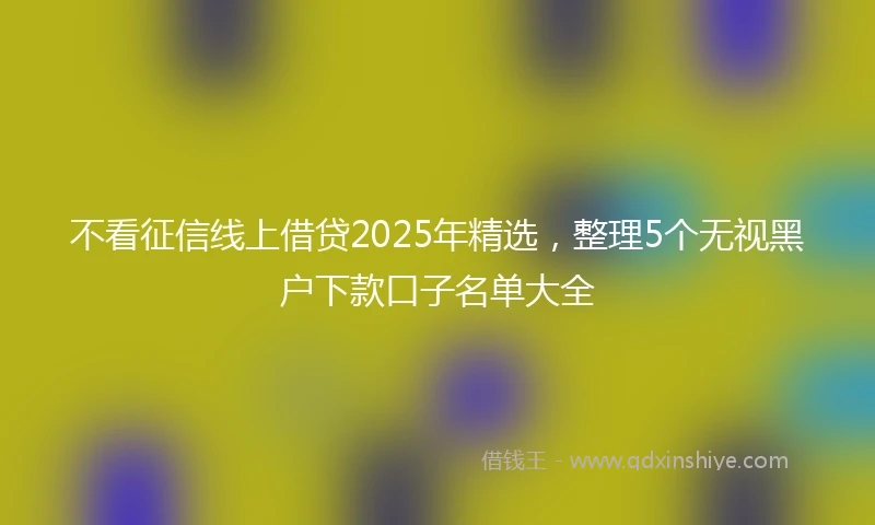 不看征信线上借贷2025年精选，整理5个无视黑户下款口子名单大全