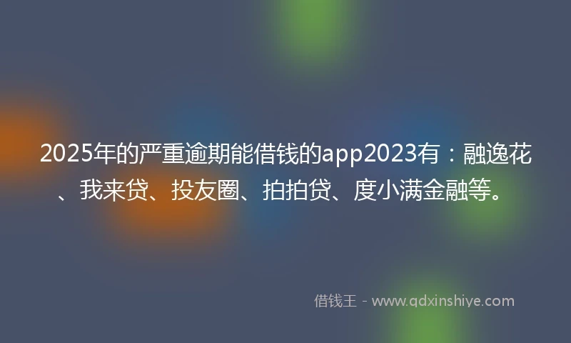 2025年的严重逾期能借钱的app2023有：融逸花、我来贷、投友圈、拍拍贷、度小满金融等。