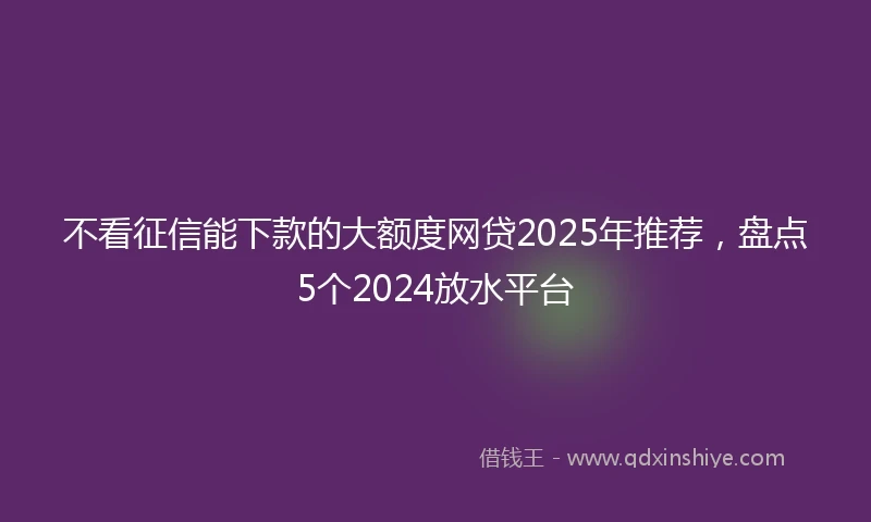 不看征信能下款的大额度网贷2025年推荐，盘点5个2024放水平台