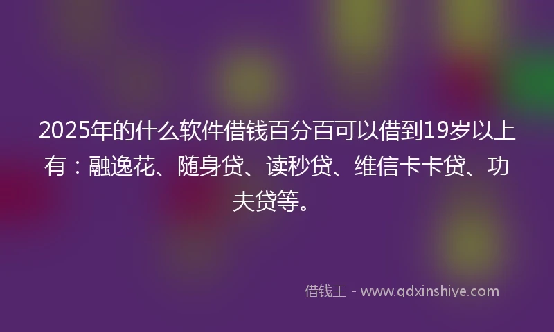 2025年的什么软件借钱百分百可以借到19岁以上有：融逸花、随身贷、读秒贷、维信卡卡贷、功夫贷等。