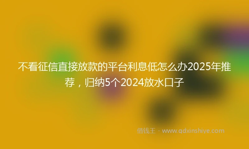 不看征信直接放款的平台利息低怎么办2025年推荐，归纳5个2024放水口子