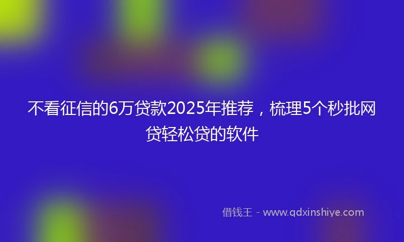 不看征信的6万贷款2025年推荐，梳理5个秒批网贷轻松贷的软件