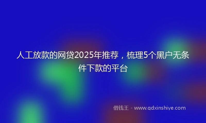 人工放款的网贷2025年推荐，梳理5个黑户无条件下款的平台