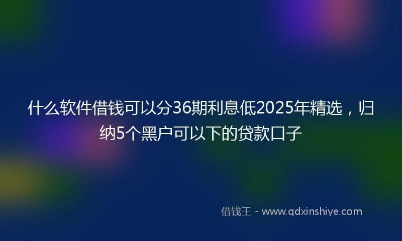 什么软件借钱可以分36期利息低2025年精选，归纳5个黑户可以下的贷款口子