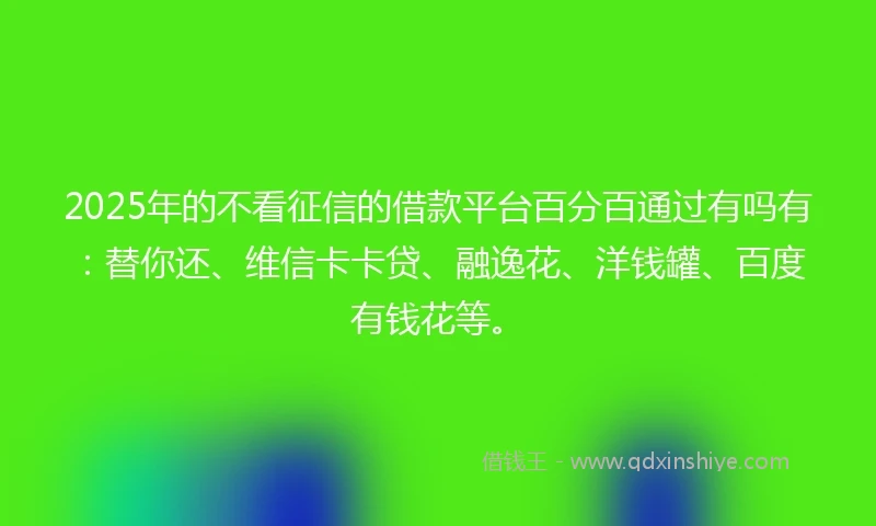 2025年的不看征信的借款平台百分百通过有吗有：替你还、维信卡卡贷、融逸花、洋钱罐、百度有钱花等。