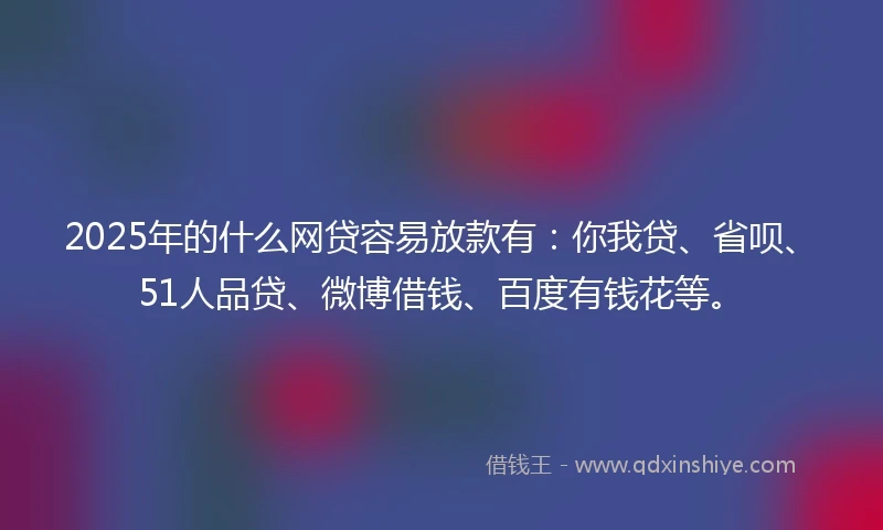 2025年的什么网贷容易放款有：你我贷、省呗、51人品贷、微博借钱、百度有钱花等。