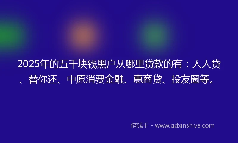 2025年的五千块钱黑户从哪里贷款的有：人人贷、替你还、中原消费金融、惠商贷、投友圈等。